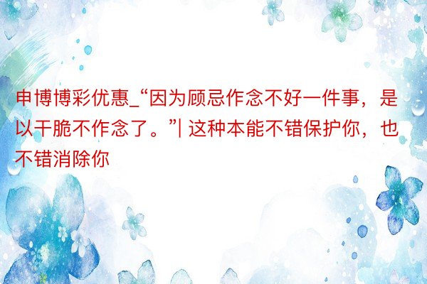 申博博彩优惠_“因为顾忌作念不好一件事，是以干脆不作念了。”| 这种本能不错保护你，也不错消除你