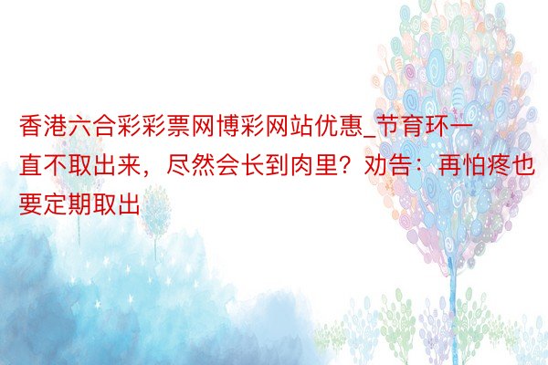 香港六合彩彩票网博彩网站优惠_节育环一直不取出来，尽然会长到肉里？劝告：再怕疼也要定期取出