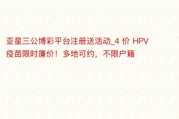 亚星三公博彩平台注册送活动_4 价 HPV 疫苗限时廉价！多地可约，不限户籍